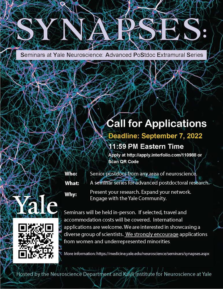         Seminars at Yale Neuroscience: Advanced PoStdoc Extramural Series. Call for Applications Deadline: September 7, 2022 11:59 PM Eastern Time Apply at http://apply.interfolio.com/110988. Who: Senior postdocs from any area of neuroscience. What: A seminar series for advanced postdoctoral research.  Why: Present your research. Expand your network. Engage with the Yale Community.  Seminars will be held in-person. If selected, travel and accommodation costs will be covered. International applications are welcome. We are interested in showcasing a diverse group of scientists. We strongly encourage applications from women and underrepresented minorities. More information: https://medicine.yale.edu/neuroscience/seminars/synapses.aspx